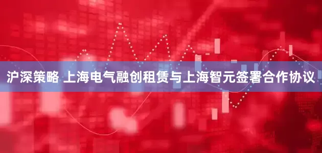 沪深策略 上海电气融创租赁与上海智元签署合作协议