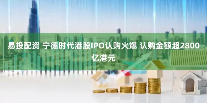 易投配资 宁德时代港股IPO认购火爆 认购金额超2800亿港元
