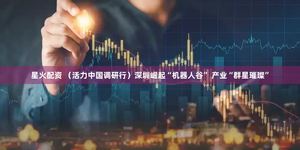 星火配资 （活力中国调研行）深圳崛起“机器人谷” 产业“群星璀璨”