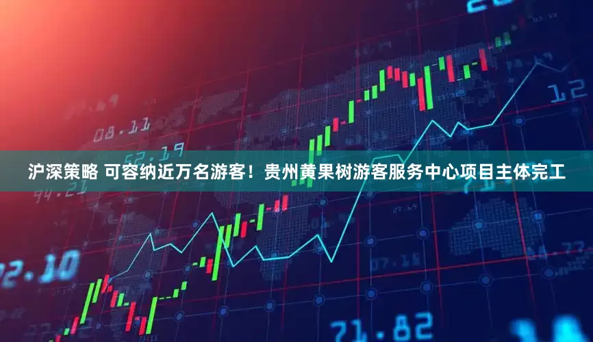 沪深策略 可容纳近万名游客！贵州黄果树游客服务中心项目主体完工