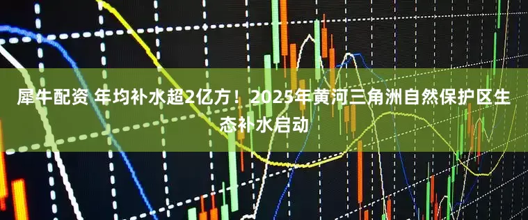 犀牛配资 年均补水超2亿方！2025年黄河三角洲自然保护区生态补水启动