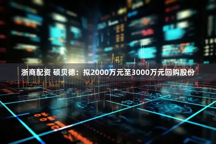 浙商配资 硕贝德：拟2000万元至3000万元回购股份