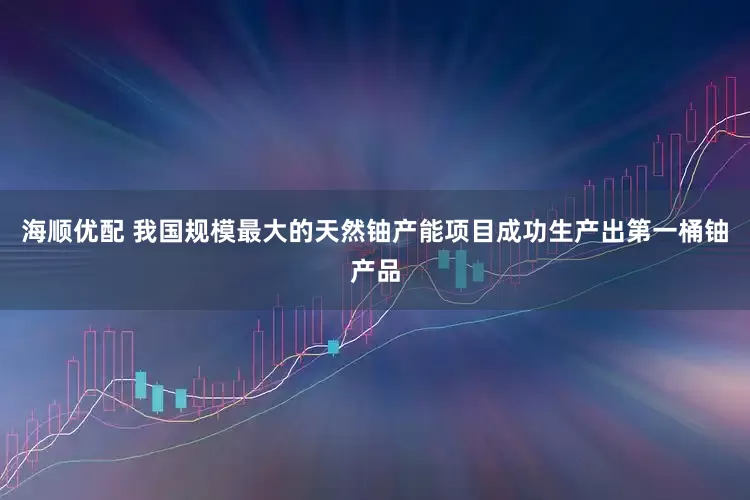 海顺优配 我国规模最大的天然铀产能项目成功生产出第一桶铀产品