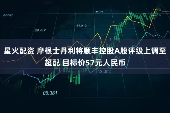 星火配资 摩根士丹利将顺丰控股A股评级上调至超配 目标价57元人民币