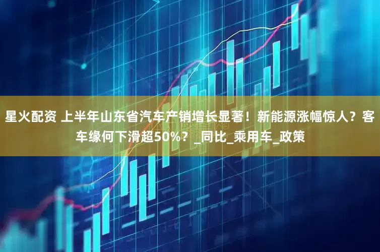 星火配资 上半年山东省汽车产销增长显著！新能源涨幅惊人？客车缘何下滑超50%？_同比_乘用车_政策
