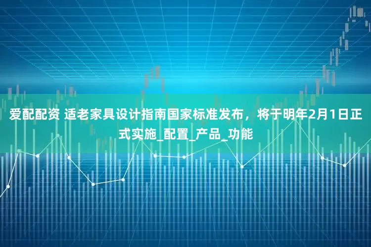 爱配配资 适老家具设计指南国家标准发布，将于明年2月1日正式实施_配置_产品_功能