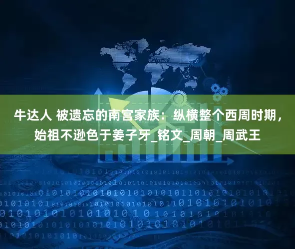 牛达人 被遗忘的南宫家族：纵横整个西周时期，始祖不逊色于姜子牙_铭文_周朝_周武王