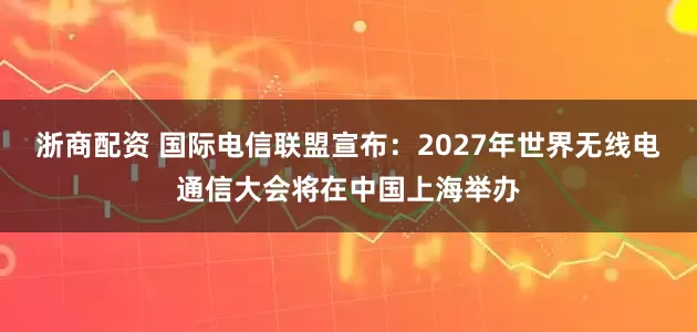 浙商配资 国际电信联盟宣布：2027年世界无线电通信大会将在中国上海举办