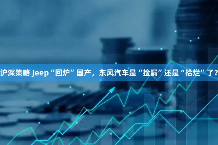 沪深策略 Jeep“回炉”国产，东风汽车是“捡漏”还是“拾烂”了？