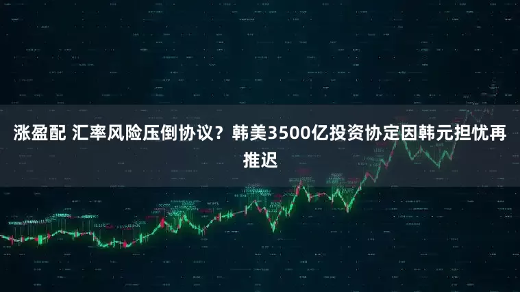 涨盈配 汇率风险压倒协议？韩美3500亿投资协定因韩元担忧再推迟