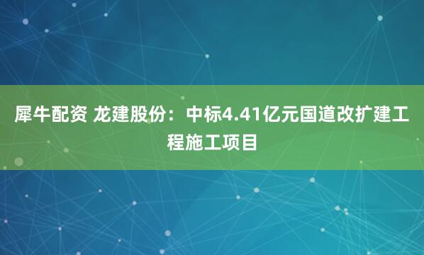 犀牛配资 龙建股份：中标4.41亿元国道改扩建工程施工项目