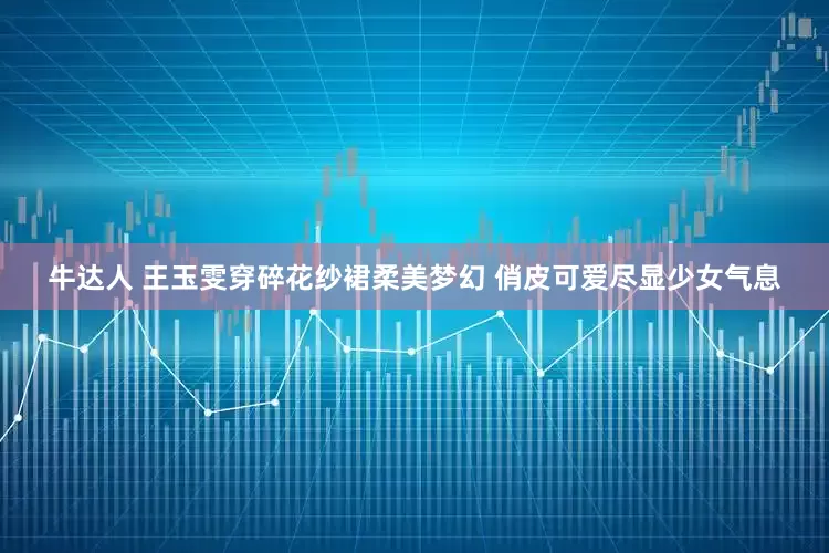 牛达人 王玉雯穿碎花纱裙柔美梦幻 俏皮可爱尽显少女气息