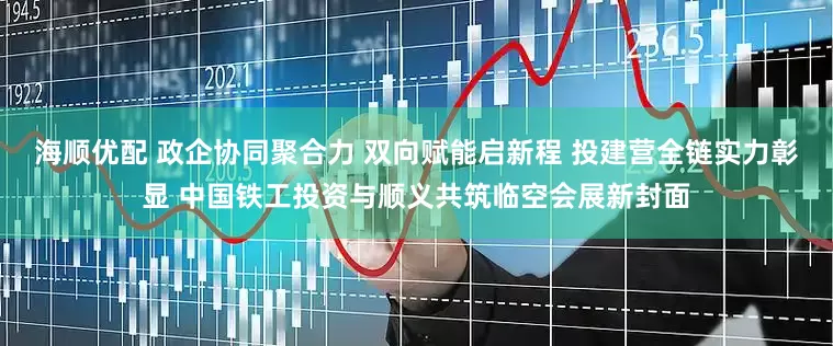 海顺优配 政企协同聚合力 双向赋能启新程 投建营全链实力彰显 中国铁工投资与顺义共筑临空会展新封面
